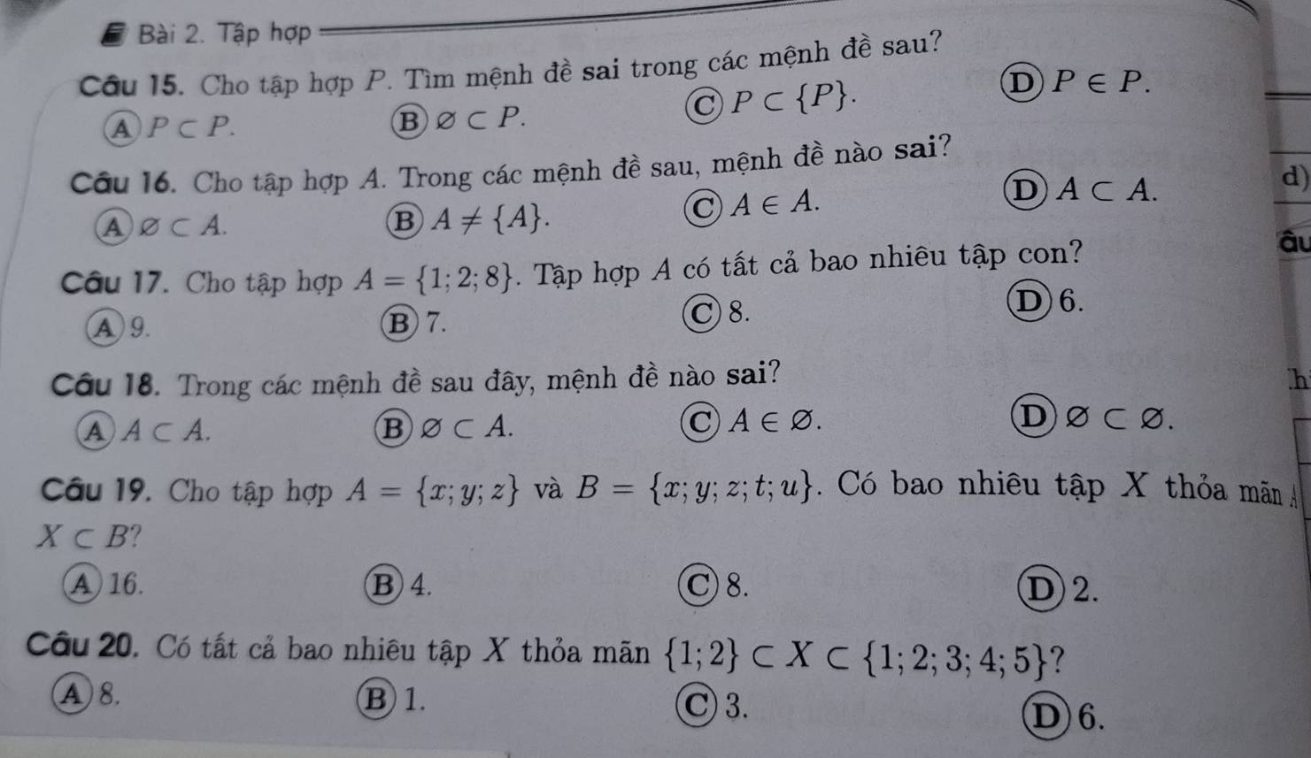 Tập hợp
Câu 15. Cho tập hợp P. Tìm mệnh đề sai trong các mệnh đề sau?
C P⊂  P.
D P∈ P.
A P⊂ P.
B varnothing ⊂ P. 
Câu 16. Cho tập hợp A. Trong các mệnh đề sau, mệnh đề nào sai?
D A⊂ A. 
d)
④ varnothing ⊂ A.
B A!=  A.
C A∈ A. 
Câu 17. Cho tập hợp A= 1;2;8. Tập hợp A có tất cả bao nhiêu tập con?
âu
A 9. ⑬ 7. C 8.
D 6.
Câu 18. Trong các mệnh đề sau đây, mệnh đề nào sai? h
A A⊂ A.
B varnothing ⊂ A.
C A∈ varnothing. D)∅C varnothing 
Câu 19. Cho tập hợp A= x;y;z và B= x;y;z;t;u. Có bao nhiều tập X thỏa mãn Á
X⊂ B ?
A 16. B 4. C 8. D)2.
Câu 20. Có tất cả bao nhiêu tập X thỏa mãn  1;2 ⊂ X⊂  1;2;3;4;5 ?
C 3.
A 8. B 1. D) 6.