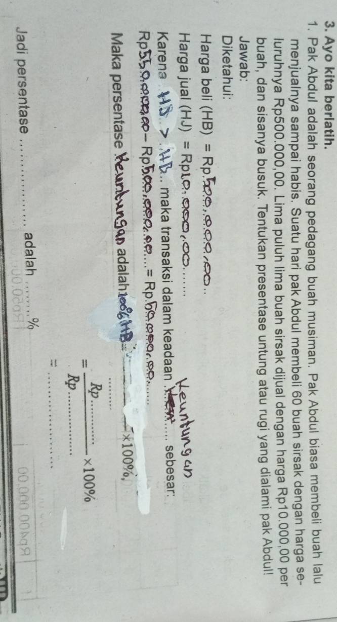Ayo kita berlatih. 
1. Pak Abdul adalah seorang pedagang buah musiman. Pak Abdul biasa membeli buah lalu 
menjualnya sampai habis. Suatu hari pak Abdul membeli 60 buah sirsak dengan harga se- 
luruhnya Rp500.000,00. Lima puluh lima buah sirsak dijual dengan harga Rp10.000,00 per 
buah, dan sisanya busuk. Tentukan presentase untung atau rugi yang dialami pak Abdul! 
Jawab: 
Diketahui: 
Harga beli (HB)=
Harga jual (HJ)=
_ 
Karena .. maka transaksi dalam keadaan _sebesar: 
Rpst 
_ 
_ 
Maka persentase 

_ * 100% , _ 
_ 
__ =frac Rp...........* 100% 
_= 
Jadi persentase _adalah _% 
o1