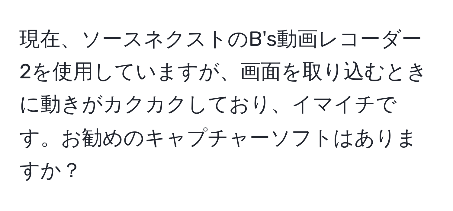 現在、ソースネクストのB's動画レコーダー2を使用していますが、画面を取り込むときに動きがカクカクしており、イマイチです。お勧めのキャプチャーソフトはありますか？