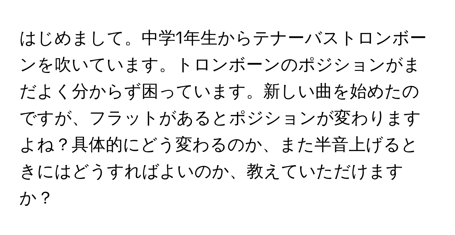 はじめまして。中学1年生からテナーバストロンボーンを吹いています。トロンボーンのポジションがまだよく分からず困っています。新しい曲を始めたのですが、フラットがあるとポジションが変わりますよね？具体的にどう変わるのか、また半音上げるときにはどうすればよいのか、教えていただけますか？