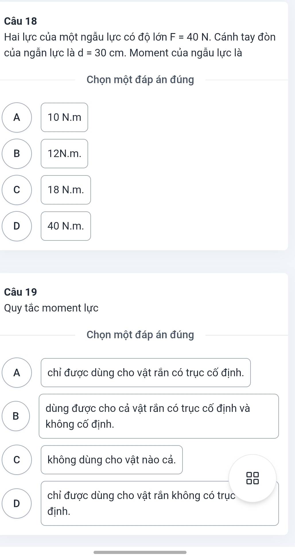 Hai lực của một ngẫu lực có độ lớn F=40N. Cánh tay đòn
của ngẫn lực là d=30cm. Moment của ngẫu lực là
Chọn một đáp án đúng
A 10 N. m
B 12N.m.
C 18 N.m.
D 40 N.m.
Câu 19
Quy tắc moment lực
Chọn một đáp án đúng
A chỉ được dùng cho vật rắn có trục cố định.
dùng được cho cả vật rắn có trục cố định và
B
không cố định.
C không dùng cho vật nào cả.
chỉ được dùng cho vật rắn không có trục
D
định.