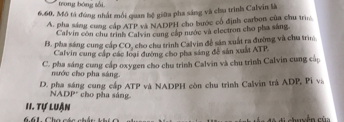 trong bóng tối,
6.60. Mô tả đúng nhất mối quan hệ giữa pha sáng và chu trình Calvín là
A. pha sáng cung cấp ATP và NADPH cho bước cố định carbon của chu trình
Calvin còn chu trình Calvin cung cấp nước và electron cho pha sáng.
B. pha sáng cung cấp CO_2 cho chu trình Calvin để sản xuất ra đường và chu trình
Calvin cung cấp các loại đường cho pha sáng để sản xuất ATP.
C. pha sáng cung cấp oxygen cho chu trình Calvin và chu trình Calvin cung cấp
nước cho pha sáng.
D. pha sáng cung cấp ATP và NADPH còn chu trình Calvin trả ADP, Pi và
NADP* cho pha sáng.
II. Tự luận
6. 61. C h o ác c 
h u yền của