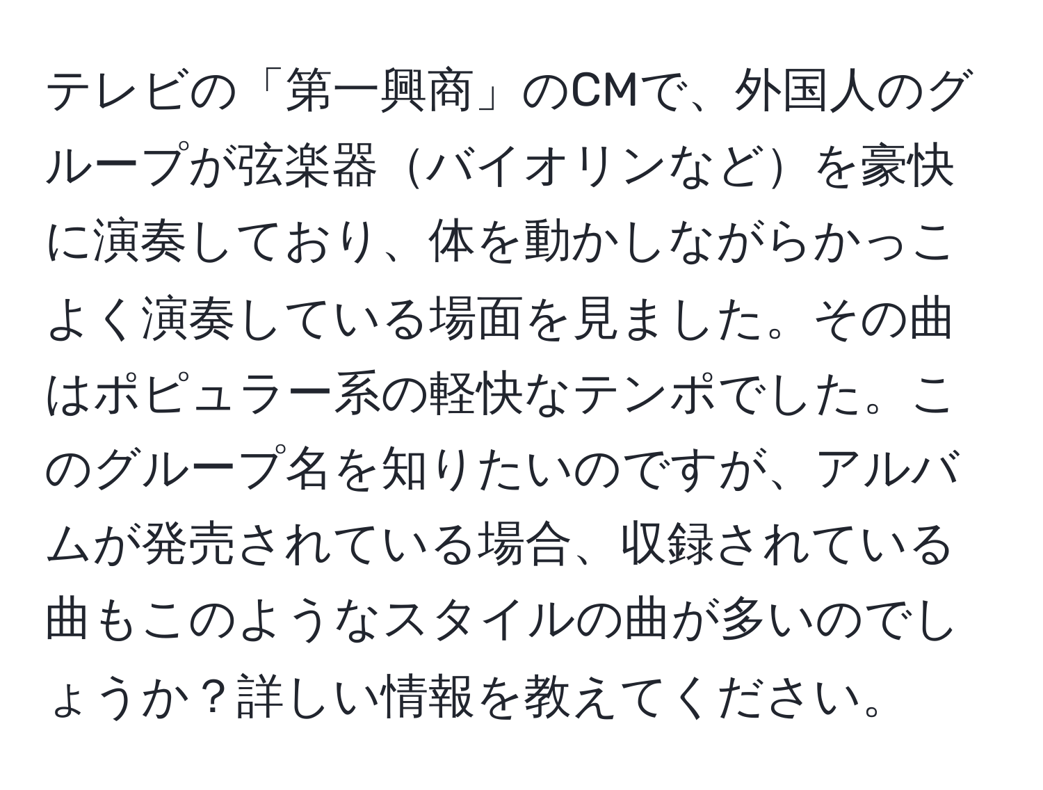 テレビの「第一興商」のCMで、外国人のグループが弦楽器バイオリンなどを豪快に演奏しており、体を動かしながらかっこよく演奏している場面を見ました。その曲はポピュラー系の軽快なテンポでした。このグループ名を知りたいのですが、アルバムが発売されている場合、収録されている曲もこのようなスタイルの曲が多いのでしょうか？詳しい情報を教えてください。