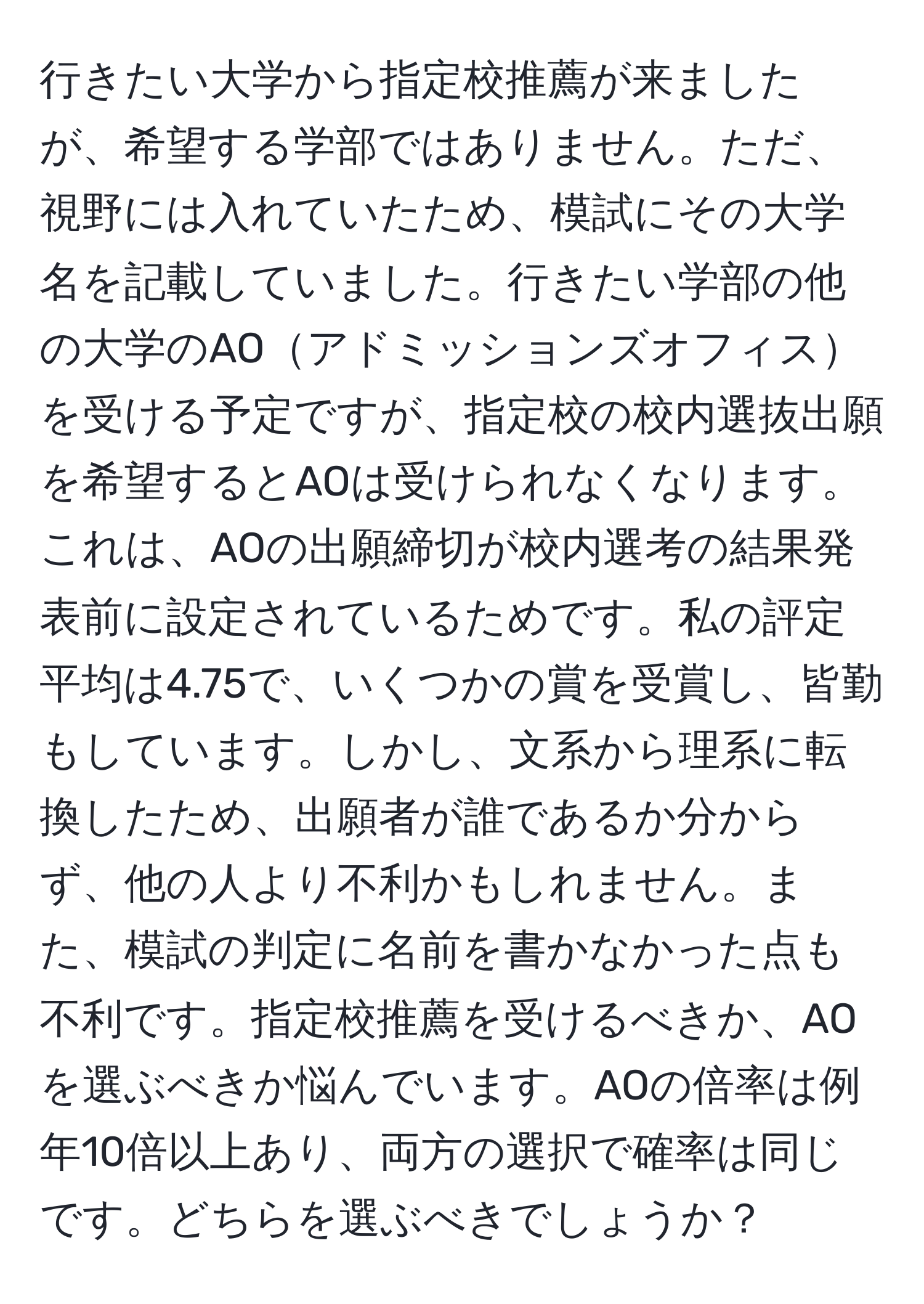 行きたい大学から指定校推薦が来ましたが、希望する学部ではありません。ただ、視野には入れていたため、模試にその大学名を記載していました。行きたい学部の他の大学のAOアドミッションズオフィスを受ける予定ですが、指定校の校内選抜出願を希望するとAOは受けられなくなります。これは、AOの出願締切が校内選考の結果発表前に設定されているためです。私の評定平均は4.75で、いくつかの賞を受賞し、皆勤もしています。しかし、文系から理系に転換したため、出願者が誰であるか分からず、他の人より不利かもしれません。また、模試の判定に名前を書かなかった点も不利です。指定校推薦を受けるべきか、AOを選ぶべきか悩んでいます。AOの倍率は例年10倍以上あり、両方の選択で確率は同じです。どちらを選ぶべきでしょうか？