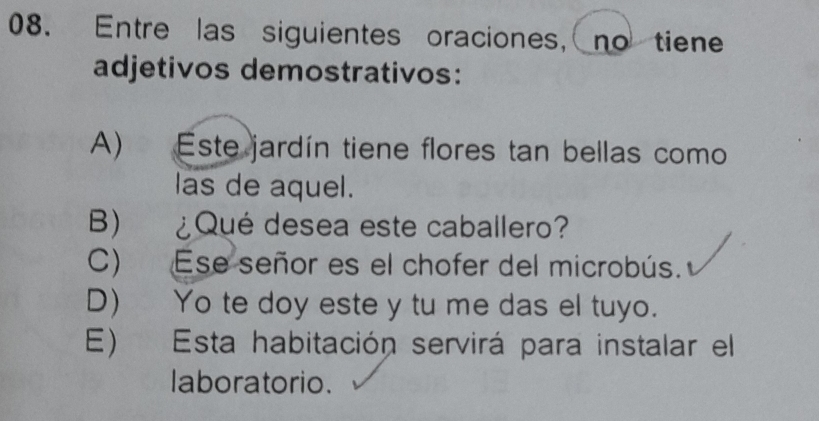 Entre las siguientes oraciones, no tiene
adjetivos demostrativos:
A) Este jardín tiene flores tan bellas como
las de aquel.
B) ¿Qué desea este caballero?
C) Ese señor es el chofer del microbús.
D) Yo te doy este y tu me das el tuyo.
E) Esta habitación servirá para instalar el
laboratorio.