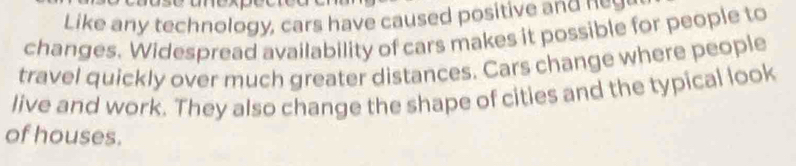 Like any technology, cars have caused positive and n 
changes. Widespread availability of cars makes it possible for people to 
travel quickly over much greater distances. Cars change where people 
live and work. They also change the shape of cities and the typical look 
of houses.