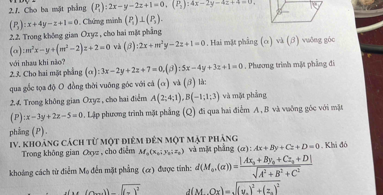 Cho ba mặt phẳng (P_1):2x-y-2z+1=0,(P_2):4x-2y-4z+4=0,
(P_3):x+4y-z+1=0. Chứng minh (P_1)⊥ (P_3).
2.2. Trong không gian Oxyz , cho hai mặt phẳng
(alpha ):m^2x-y+(m^2-2)z+2=0 và (beta ):2x+m^2y-2z+1=0. Hai mặt phẳng (α) và (β) vuông góc
với nhau khi nào?
2.3. Cho hai mặt phẳng (α): 3x-2y+2z+7=0,(beta ):5x-4y+3z+1=0. Phương trình mặt phẳng đi
qua gốc tọa độ O đồng thời vuông góc với cả (α) và (β) là:
2.4. Trong không gian Oxyz , cho hai điểm A(2;4;1),B(-1;1;3) và mặt phẳng
(P):x-3y+2z-5=0. Lập phương trình mặt phẳng (Q) đi qua hai điểm A , B và vuông góc với mặt
phẳng (P).
Iv. khoảng cách từ một điẻm đẻn một mặt pháng
Trong không gian Oxyz , cho điểm M_0(x_0;y_0;z_0) và mặt phẳng (α): Ax+By+Cz+D=0. Khi đó
khoảng cách từ điểm Mọ đến mặt phẳng (α) được tính: d(M_0,(alpha ))=frac |Ax_0+By_0+Cz_0+D|sqrt(A^2+B^2+C^2)
(14(Oxy))-((7)^2 d(M_0Ox)=sqrt((y_0))^2+(z_0)^2