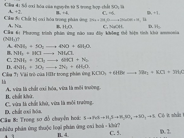 Số oxi hóa của nguyên tử S trong hợp chất SO_2 là
A. +2. B. +4. C. +6. D. +1.
Câu 5: Chất bị oxi hóa trong phản ứng 2Na+2H_2Oto 2NaOH+H_2 là
A. Na. B. H_2O. C. NaOH. D. H_2. 
Câu 6: Phương trình phản ứng nào sau đây không thể hiện tính khử ammonia
(NH_3)
A. 4NH_3+5O_2to 4NO+6H_2O.
B. NH_3+HClto NH_4Cl.
C. 2NH_3+3Cl_2to 6HCl+N_2.
D. 4NH_3+3O_2to 2N_2+6H_2O. 
Câu 7: Vài trò của HBr trong phản ứng KClO_3+6HBrto 3Br_2+KCl+3H_2C
là
A. vừa là chất oxi hóa, vừa là môi trường.
B. chất khử.
C. vừa là chất khử, vừa là môi trường.
D. chất oxi hóa.
Câu 8: Trong sơ đồ chuyền hoá: Sto FeSto H_2Sto H_2SO_4to SO_2to S Có ít nhất I
pnhiêu phản ứng thuộc loại phản ứng oxi hoá - khử?
A 3 B. 4. C. 5. D. 2.