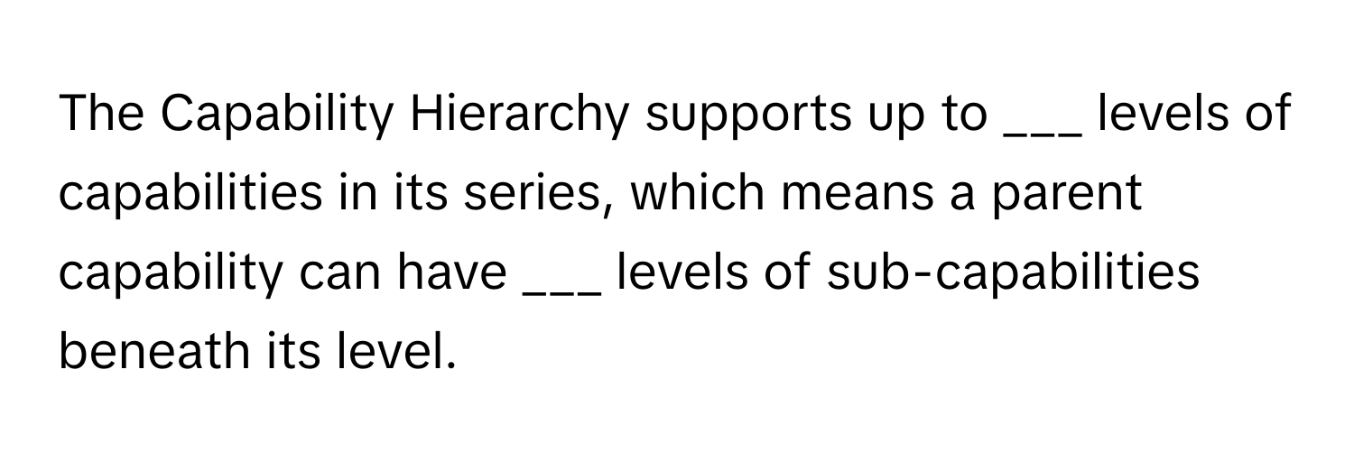 The Capability Hierarchy supports up to ___ levels of capabilities in its series, which means a parent capability can have ___ levels of sub-capabilities beneath its level.