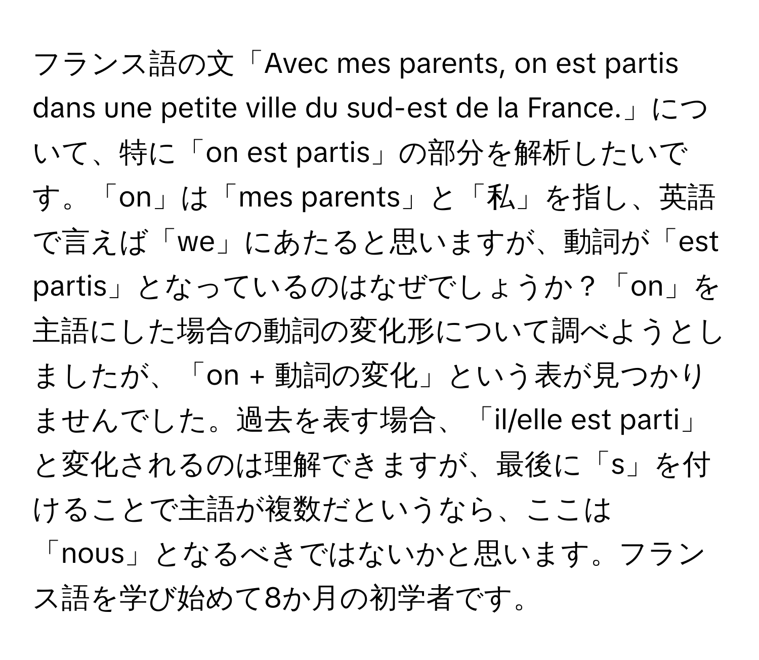 フランス語の文「Avec mes parents, on est partis dans une petite ville du sud-est de la France.」について、特に「on est partis」の部分を解析したいです。「on」は「mes parents」と「私」を指し、英語で言えば「we」にあたると思いますが、動詞が「est partis」となっているのはなぜでしょうか？「on」を主語にした場合の動詞の変化形について調べようとしましたが、「on + 動詞の変化」という表が見つかりませんでした。過去を表す場合、「il/elle est parti」と変化されるのは理解できますが、最後に「s」を付けることで主語が複数だというなら、ここは「nous」となるべきではないかと思います。フランス語を学び始めて8か月の初学者です。