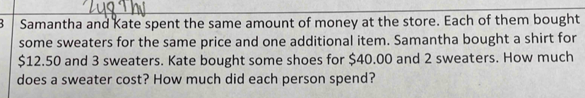 Samantha and Kate spent the same amount of money at the store. Each of them bought 
some sweaters for the same price and one additional item. Samantha bought a shirt for
$12.50 and 3 sweaters. Kate bought some shoes for $40.00 and 2 sweaters. How much 
does a sweater cost? How much did each person spend?