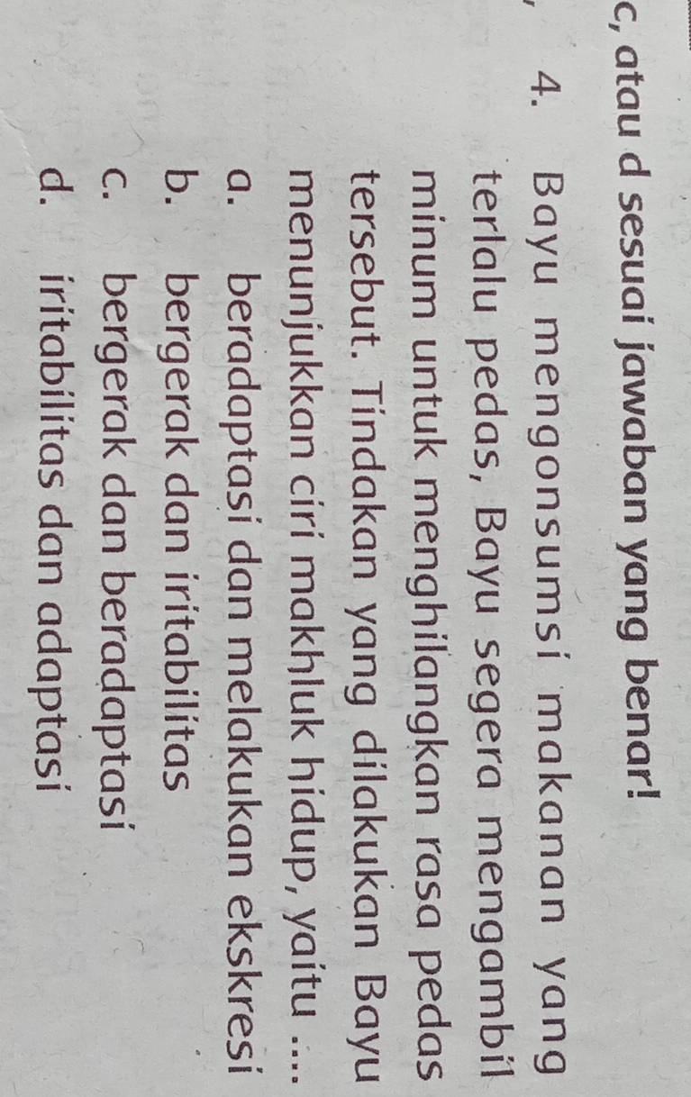 c, atau d sesuai jawaban yang benar!
4. Bayu mengonsumsi makanan yang
terlalu pedas, Bayu segera mengambil
minum untuk menghilangkan rasa pedas
tersebut. Tindakan yang dilakukan Bayu
menunjukkan ciri makhluk hidup, yaitu ....
a. beradaptasi dan melakukan ekskresi
b. bergerak dan iritabilitas
c. bergerak dan beradaptasi
d. iritabilitas dan adaptasi
