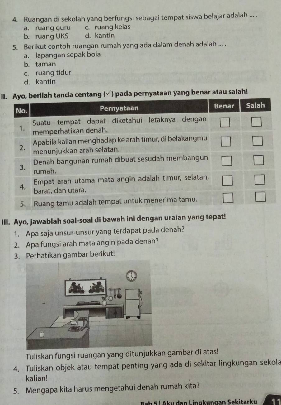 Ruangan di sekolah yang berfungsi sebagai tempat siswa belajar adalah ... .
a. ruang guru c. ruang kelas
b. ruang UKS d. kantin
5. Berikut contoh ruangan rumah yang ada dalam denah adalah ... .
a. lapangan sepak bola
b. taman
c. ruang tidur
d. kantin
IIa centang (√) pada pernyataan yang benar atau salah!
III. Ayo, jawablah soal-soal di bawah ini dengan uraian yang tepat!
1. Apa saja unsur-unsur yang terdapat pada denah?
2. Apa fungsi arah mata angin pada denah?
3. Perhatikan gambar berikut!
Tuliskan fungsi ruangan yang ditunjukkan gambar di atas!
4. Tuliskan objek atau tempat penting yang ada di sekitar lingkungan sekola
kalian!
5. Mengapa kita harus mengetahui denah rumah kita?
Baḥ 5 L Aku dan Lingkungan Sekitarku 11