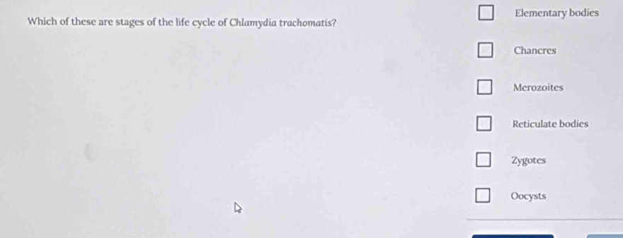 Which of these are stages of the life cycle of Chlamydia trachomatis? Elementary bodies
Chancres
Merozoites
Reticulate bodies
Zygotes
Oocysts