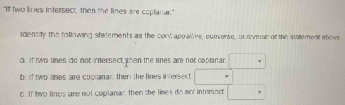 "If two lines intersect, then the lines are coplanar." 
Identify the following statements as the contrapositive, converse, or inverse of the statement above. 
a. If two lines do not intersect, then the lines are not coplanar. □ 
b. If two lines are coplanar, then the lines intersect □ (1,11
c. If two lines are not coplanar, then the lines do not intersect □