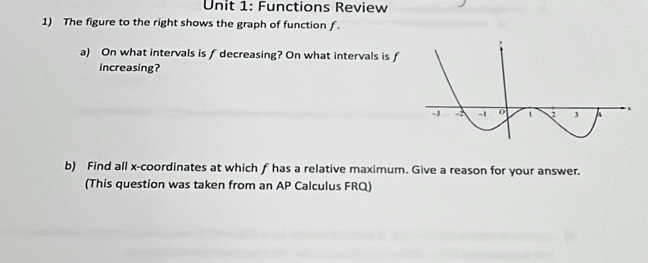 Functions Review 
1) The figure to the right shows the graph of function f. 
a) On what intervals is f decreasing? On what intervals is f
increasing? 
b) Find all x-coordinates at which f has a relative maximum. Give a reason for your answer. 
(This question was taken from an AP Calculus FRQ)