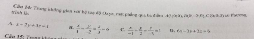 Trong không gian với hệ toạ độ Oxyz, mặt phẳng qua ba điểm A(1;0;0), B(0;-2;0), C(0;0;3) có Phương
trình là:
A. x-2y+3z=1 B.  x/1 = y/-2 = z/3 =6 C.  x/-1 = y/2 = z/-3 =1 D. 6x-3y+2z=6
Câu 15: Trọng khôn