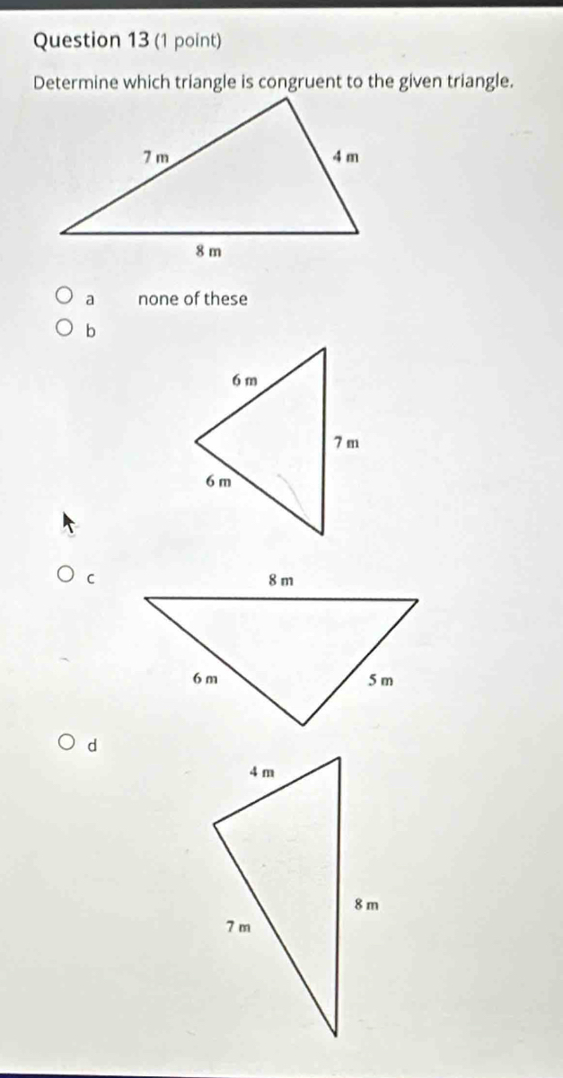 Determine which triangle is congruent to the given triangle.
a none of these
b
C
d