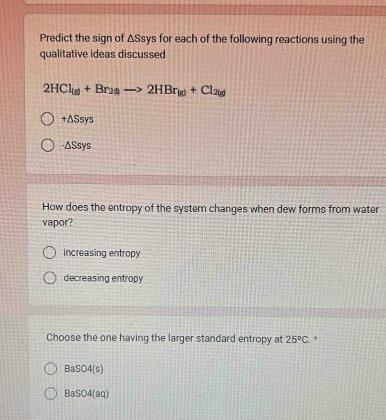 Predict the sign of △ Ssy s for each of the following reactions using the
qualitative ideas discussed
2HCl_(g)+Br_2(l)to 2HBr_(g)+Cl_2(g)
+△ Ssys
-△ Ssys
How does the entropy of the system changes when dew forms from water
vapor?
increasing entropy
decreasing entropy
Choose the one having the larger standard entropy at 25^oC. *
BaSO4(s)
BaSO4(aq)