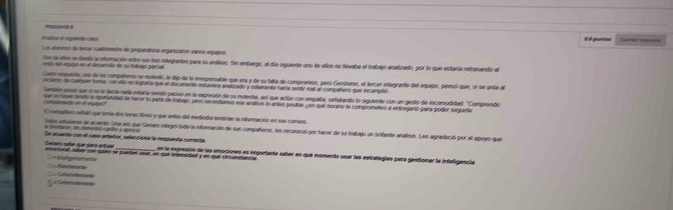 A ndaza el siquerta cano & $ pontios Suertle rssuese
Los alumnos de lersar cudémecos de prependíats orgérizarón varíos erquipos
Los de dos se tudó a ntoracón entre sue los etegantes para su antiolo. Sn ambago, al díe aquiente uno de alos no texaba el trabajo anstzado, por lo que estería retresendo al
ais de épups en e fesamséo de su havas par aa
Como rempuento, uno de lon compañieros se metentó, le dip de la mesponsable que ene y de su tate de compromiso, paro Gentrmo, el tencar integrante del equipo, pencó que, si se unte al
iciano de cusiquer forme, con eño no logaña que el documento edluvers ansizado y soiamente hara sentr mal al compañero que incumpló
Tembén geraó que a se la decta rate edtaíe sendo parvo en la expresión de su malente, así que actúo con empañía, sefalando la squente con un gesto de incomodidad. " Comprendo
que le tago iendo la aportundad de hacar la parte de tasejo, pero recantamos sse andiros lo antes postla un que iocano la compnomatos a entrugarfío para poder sergura
a          
El compañars setaló que tente dos toras lières y que antes del mededía tendrian la información en sus comeos
edades temerió carto y apca
Todos entaeron de acuerdo. Une voz que Gemero integró tode le inforación de sus compañeros, los reconació por hacer de su trabajo un briiente análcis. Las agradeció por el apoyo que
De acuento con el casó anteñor, selecciona la respuesta comerta
Semans sése sue pate estiue_ en la expresión de las emociones es importante saber en que momento usar las estrategías para gestionar la inteligencia
ensciona, sater con sulén se pueten user en que intensidad y en que cinsunstancia
negeenene
Pae Camenta