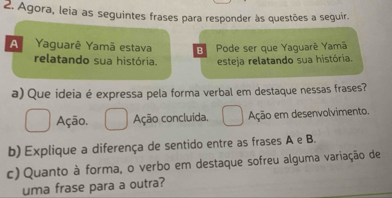 Agora, leia as seguintes frases para responder às questões a seguir.
A Yaguarê Yamã estava B Pode ser que Yaguarê Yamã
relatando sua história. esteja relatando sua história.
a) Que ideia é expressa pela forma verbal em destaque nessas frases?
Ação. Ação concluída. Ação em desenvolvimento.
b) Explique a diferença de sentido entre as frases A e B.
c) Quanto à forma, o verbo em destaque sofreu alguma variação de
uma frase para a outra?