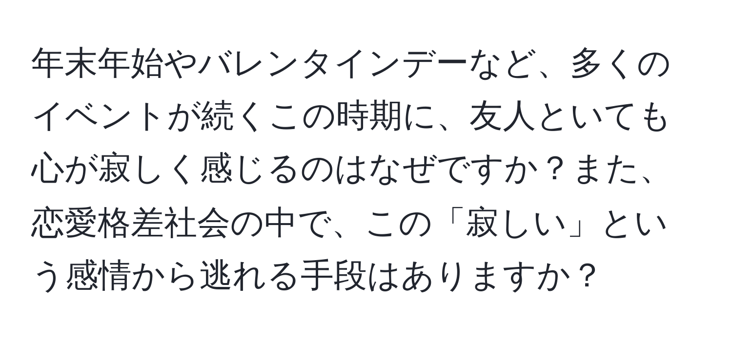 年末年始やバレンタインデーなど、多くのイベントが続くこの時期に、友人といても心が寂しく感じるのはなぜですか？また、恋愛格差社会の中で、この「寂しい」という感情から逃れる手段はありますか？