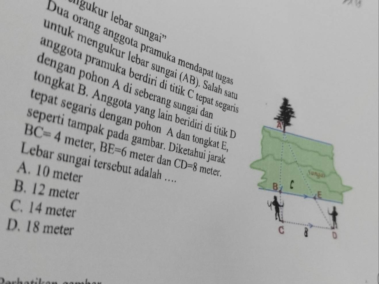 Dua orang anggota pramuka mendapat tuga
ntuk mengukur lebar sungai (AB). Salah sat
anggota pramuka berdiri di titik C tepat segari
dengan pohon A di seberang sungai dar
long at B. Anggota yang lain beridiri di titik ID
epat segaris dengan pohon A dan tongkat E
seperti tampak pada gambar. Diketahui jarak
BC=4 meter, BE=6 meter dan CD=8 meter.
Lebar sungai tersebut adalah .
A. 10 meter
B. 12 meter
C. 14 meter
D. 18 meter