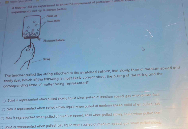 Reach Cyber Cha
A teacher did an experiment to show the movement of particles in solias, li
experimental set-up is shown below.
Glass Jar
Foam Bals
Stretched Balloon
String
The teacher pulled the string attached to the stretched balloon, first slowly, then at medium speed and
finally fast. Which of the following is most likely correct about the pulling of the string and the
corresponding state of matter being represented?
Solid is represented when pulled slowly, liquid when pulled at medium speed, gas when pulled fast
Gas is represented when pulled slowly, liquid when pulled at medium speed, solid when pulled fast.
Gas is represented when pulled at medium speed, solid when pulled slowly, liquid when pulled fast.
Solid is represented when pulled fast, liquid when pulled at medium speed, gos when pulled slowly
