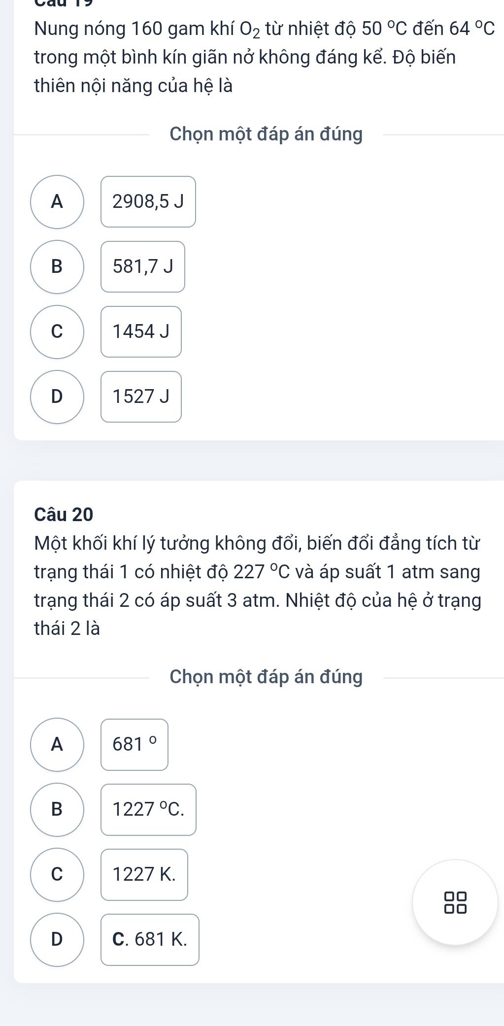 Nung nóng 160 gam khí O_2 từ nhiệt độ 50°C đến 64°C
trong một bình kín giãn nở không đáng kể. Độ biến
thiên nội năng của hệ là
Chọn một đáp án đúng
A 2908,5 J
B 581,7 J
C 1454 J
D 1527 J
Câu 20
Một khối khí lý tưởng không đổi, biến đổi đẳng tích từ
trạng thái 1 có nhiệt độ 227°C và áp suất 1 atm sang
trạng thái 2 có áp suất 3 atm. Nhiệt độ của hệ ở trạng
thái 2 là
Chọn một đáp án đúng
A 681°
B 1227°C.
C 1227 K.
□□
D C. 681 K.