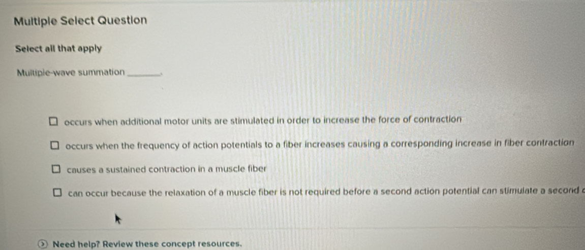 Multiple Select Question
Select all that apply
Multipie-wave summation_ `
occurs when additional motor units are stimulated in order to increase the force of contraction
occurs when the frequency of action potentials to a fiber increases causing a corresponding increase in fiber contraction
causes a sustained contraction in a muscle fiber
can occur because the relaxation of a muscle fiber is not required before a second action potential can stimulate a second 
Need help? Review these concept resources.