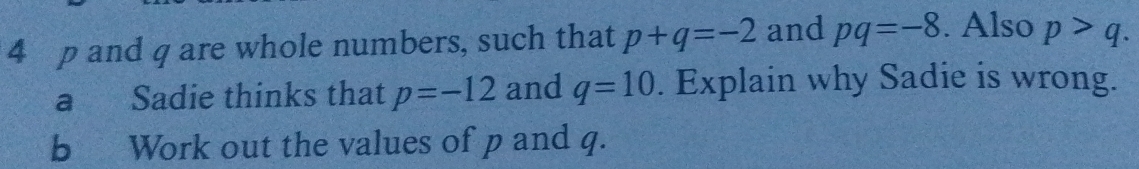 4 p and q are whole numbers, such that p+q=-2 and pq=-8. Also p>q. 
a Sadie thinks that p=-12 and q=10. Explain why Sadie is wrong. 
b Work out the values of p and q.