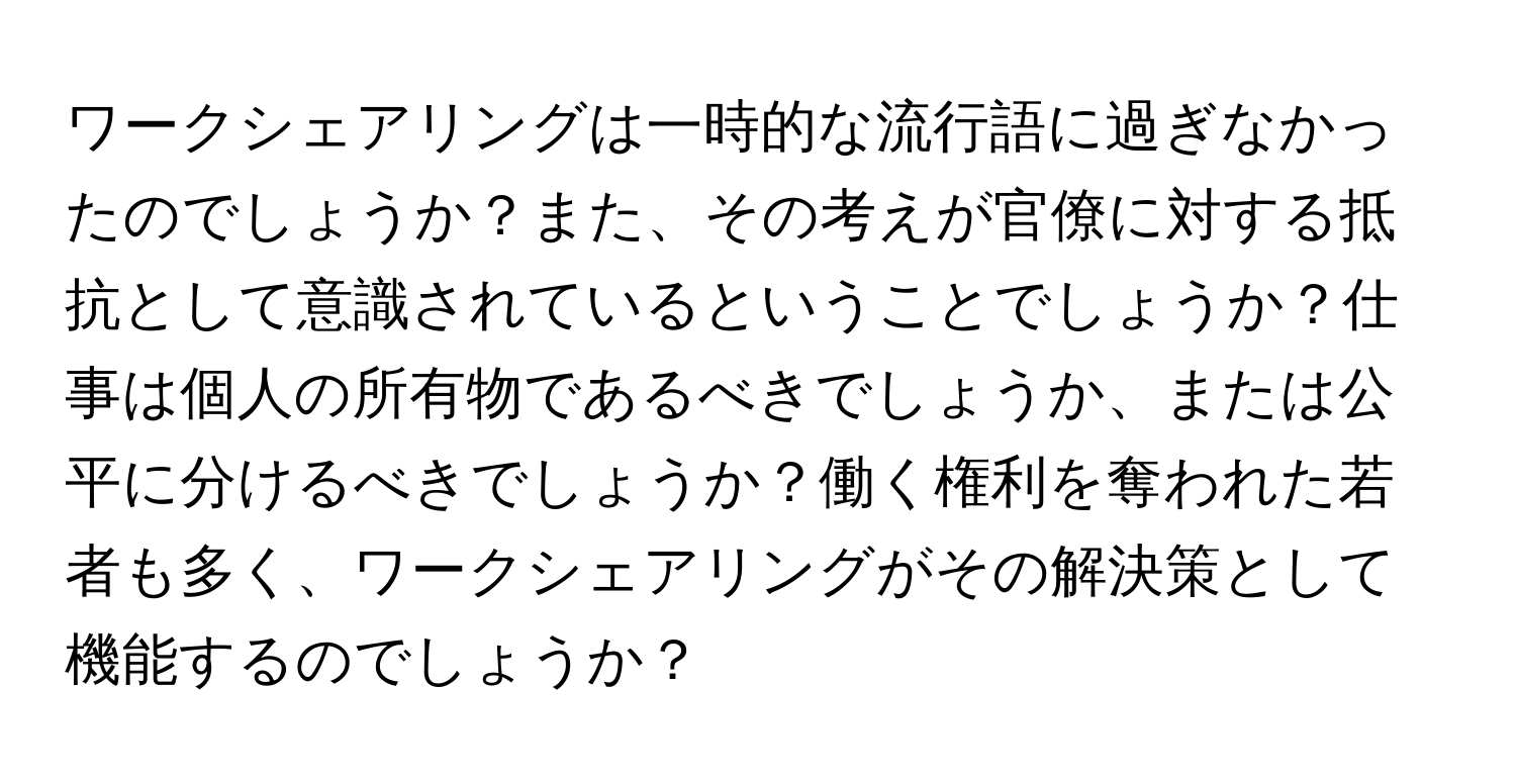 ワークシェアリングは一時的な流行語に過ぎなかったのでしょうか？また、その考えが官僚に対する抵抗として意識されているということでしょうか？仕事は個人の所有物であるべきでしょうか、または公平に分けるべきでしょうか？働く権利を奪われた若者も多く、ワークシェアリングがその解決策として機能するのでしょうか？