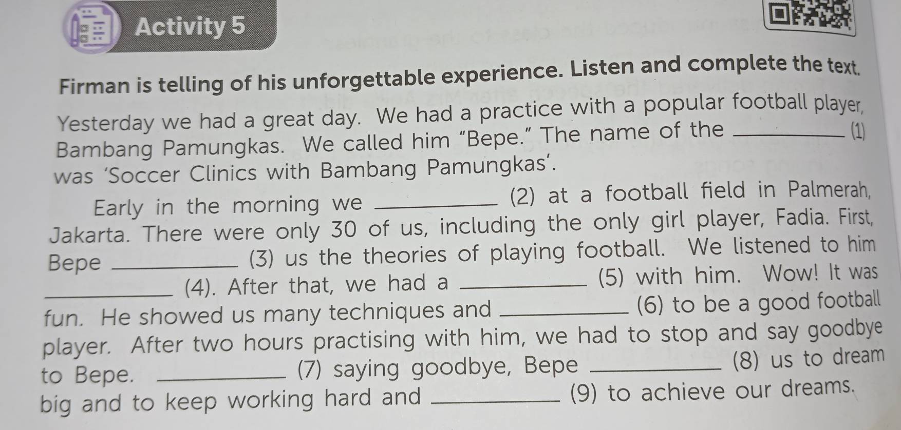 Activity 5 
Firman is telling of his unforgettable experience. Listen and complete the text. 
Yesterday we had a great day. We had a practice with a popular football player, 
Bambang Pamungkas. We called him “Bepe.” The name of the_ 
(1) 
was ‘Soccer Clinics with Bambang Pamungkas’. 
Early in the morning we_ 
(2) at a football field in Palmerah, 
Jakarta. There were only 30 of us, including the only girl player, Fadia. First, 
Bepe _(3) us the theories of playing football. We listened to him 
_(4). After that, we had a _(5) with him. Wow! It was 
fun. He showed us many techniques and _(6) to be a good football 
player. After two hours practising with him, we had to stop and say goodbye 
to Bepe. _(7) saying goodbye, Bepe_ 
(8) us to dream 
big and to keep working hard and _(9) to achieve our dreams.