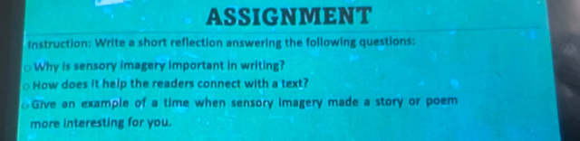 ASSIGNMENT 
Instruction: Write a short reflection answering the following questions: 
Why is sensory imagery important in writing? 
How does it help the readers connect with a text? 
Give an example of a time when sensory imagery made a story or poem 
more interesting for you.