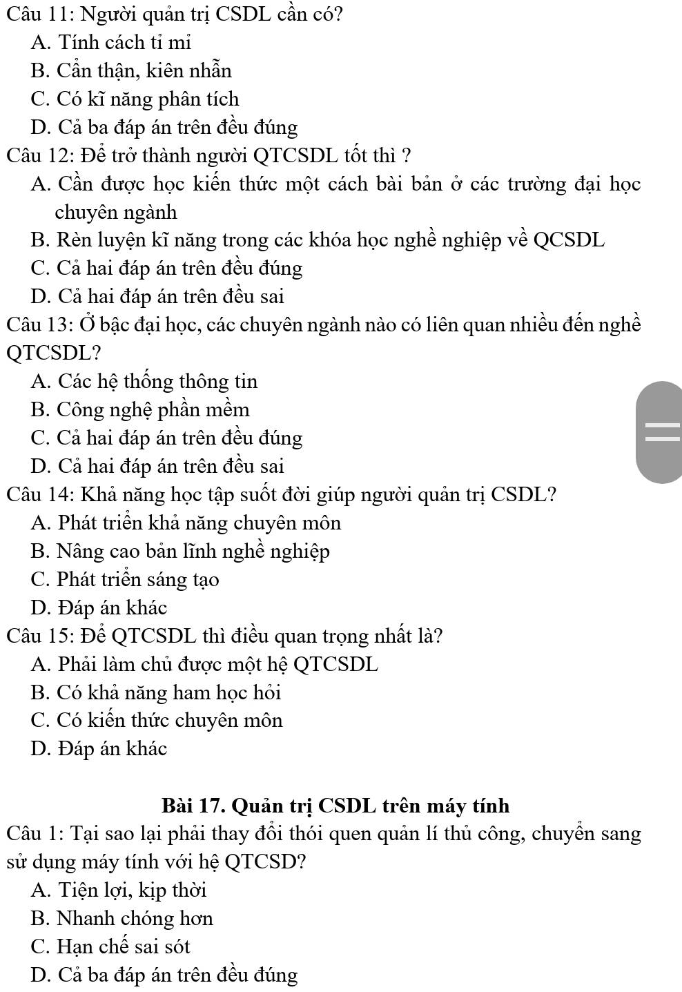 Người quản trị CSDL cần có?
A. Tính cách tỉ mi
B. Cẩn thận, kiên nhẫn
C. Có kĩ năng phân tích
D. Cả ba đáp án trên đều đúng
Câu 12: Để trở thành người QTCSDL tốt thì ?
A. Cần được học kiến thức một cách bài bản ở các trường đại học
chuyên ngành
B. Rèn luyện kĩ năng trong các khóa học nghề nghiệp về QCSDL
C. Cả hai đáp án trên đều đúng
D. Cả hai đáp án trên đều sai
Câu 13: Ở bậc đại học, các chuyên ngành nào có liên quan nhiều đến nghề
QTCSDL?
A. Các hệ thống thông tin
B. Công nghệ phần mềm
C. Cả hai đáp án trên đều đúng
D. Cả hai đáp án trên đều sai
Câu 14: Khả năng học tập suốt đời giúp người quản trị CSDL?
A. Phát triển khả năng chuyên môn
B. Nâng cao bản lĩnh nghề nghiệp
C. Phát triển sáng tạo
D. Đáp án khác
Câu 15: Để QTCSDL thì điều quan trọng nhất là?
A. Phải làm chủ được một hệ QTCSDL
B. Có khả năng ham học hỏi
C. Có kiến thức chuyên môn
D. Đáp án khác
Bài 17. Quản trị CSDL trên máy tính
Câu 1: Tại sao lại phải thay đồi thói quen quản lí thủ công, chuyên sang
sử dụng máy tính với hệ QTCSD?
A. Tiện lợi, kịp thời
B. Nhanh chóng hơn
C. Hạn chế sai sót
D. Cả ba đáp án trên đều đúng