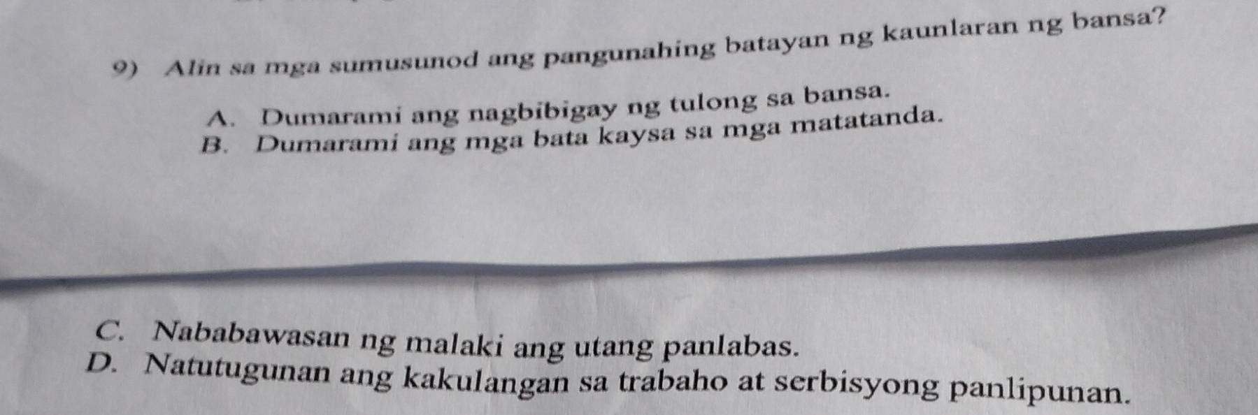 Alin sa mga sumusunod ang pangunahing batayan ng kaunlaran ng bansa?
A. Dumarami ang nagbibigay ng tulong sa bansa.
B. Dumarami ang mga bata kaysa sa mga matatanda.
C. Nababawasan ng malaki ang utang panlabas.
D. Natutugunan ang kakulangan sa trabaho at serbisyong panlipunan.