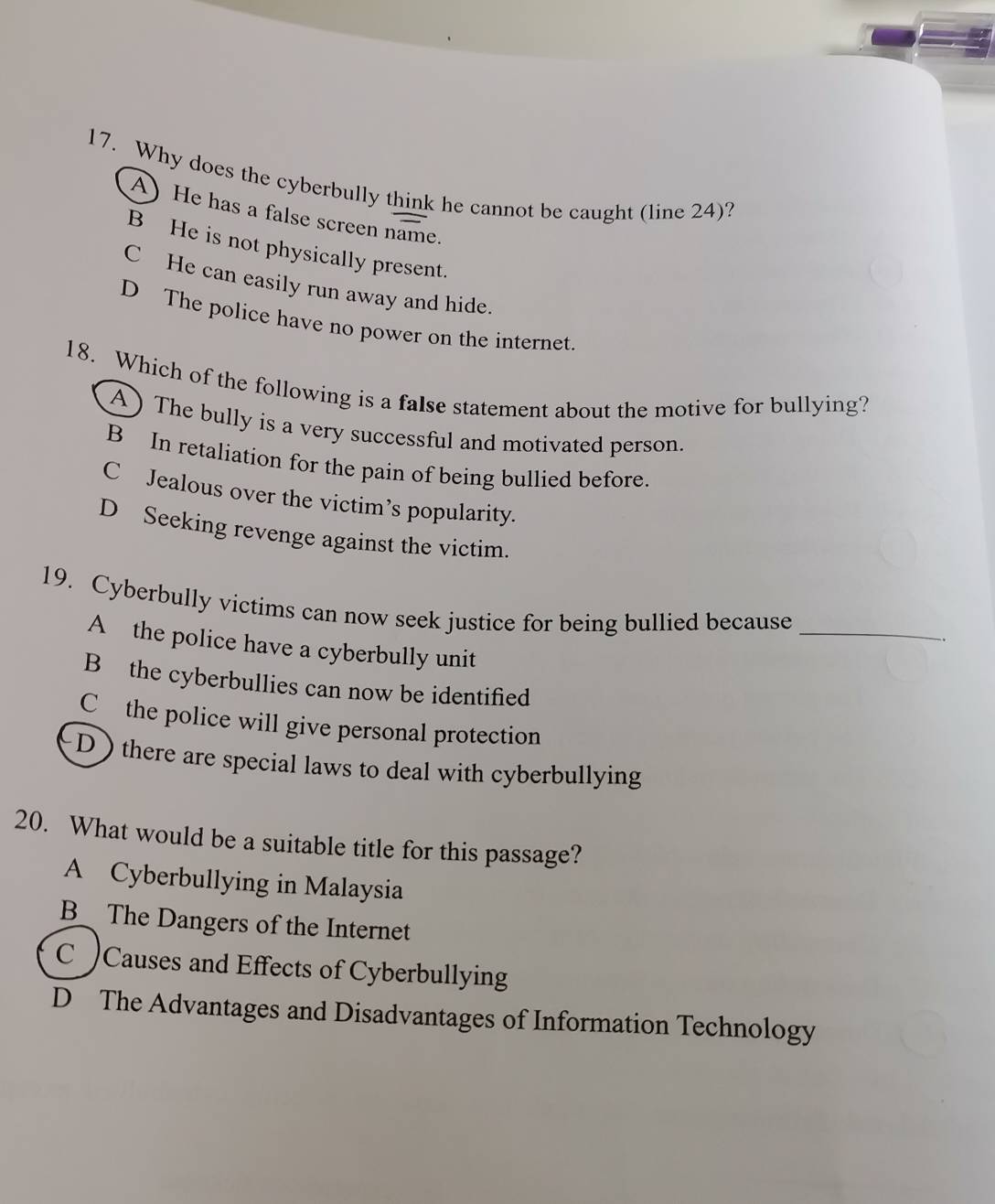 Why does the cyberbully think he cannot be caught (line 24)?
A) He has a false screen name.
B He is not physically present.
C He can easily run away and hide.
D The police have no power on the internet
18. Which of the following is a false statement about the motive for bullying?
A) The bully is a very successful and motivated person.
B In retaliation for the pain of being bullied before.
C Jealous over the victim’s popularity.
D Seeking revenge against the victim.
19. Cyberbully victims can now seek justice for being bullied because_
A the police have a cyberbully unit
B the cyberbullies can now be identified
C the police will give personal protection
D there are special laws to deal with cyberbullying
20. What would be a suitable title for this passage?
A Cyberbullying in Malaysia
B The Dangers of the Internet
C )Causes and Effects of Cyberbullying
D The Advantages and Disadvantages of Information Technology