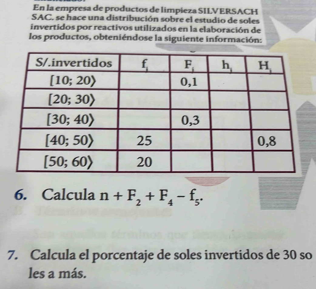 En la empresa de productos de limpieza SILVERSACH
SAC, se hace una distribución sobre el estudio de soles
invertidos por reactivos utilizados en la elaboración de
los productos, obteniéndose la siguiente información:
6. Calcula n+F_2+F_4-f_5.
7. Calcula el porcentaje de soles invertidos de 30 so
les a más.