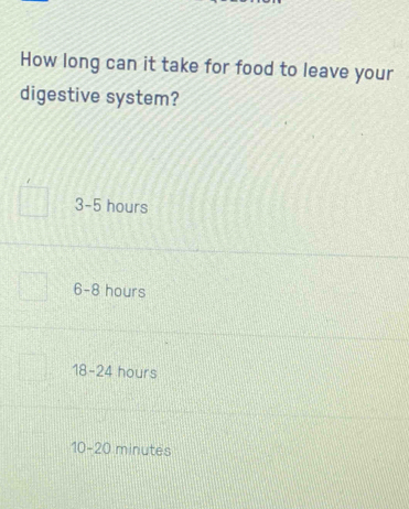 How long can it take for food to leave your
digestive system?
3-5 hours
6-8 8 hours
18-24 hours
10-20 minutes