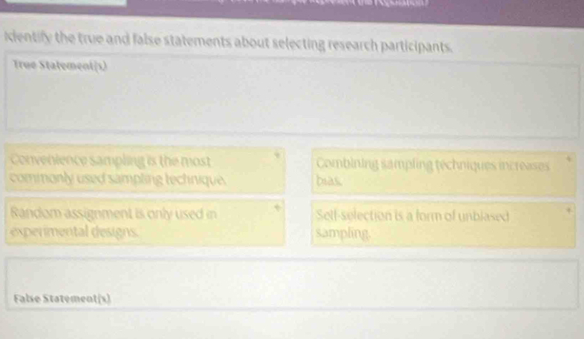 cientify the true and false statements about selecting research participants.
True Statement(s)
Convenience sampling is the most Combining sampling téchniques increases
commonly used sampling technique. bias.
Random assignment is only used in Self-selection is a form of unblased
expermental designs. sampling.
False Statement(s)