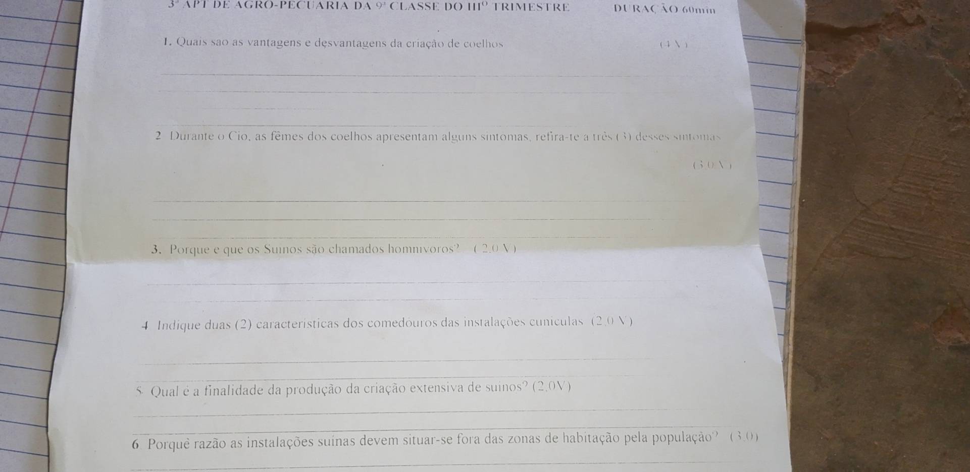 3° APT DE AGRO-PECUARIA DA 9^3 cLASSE DO H1º TRIMESTRE Uração 60mi 
1. Quais sao as vantagens e desvantagens da criação de coelhos ( 4 N ) 
_ 
_ 
_ 
_ 
_ 
_ 
_ 
_ 
2 Durante o Cio, as fêmes dos coelhos apresentam alguns sintomas, refira-te a três (3) desses sintomas 
_ 
(30 N ) 
_ 
_ 
_ 
_ 
3. Porque e que os Suinos são chamados homnivoros? (2.0 V) 
_ 
_ 
4 Indique duas (2) características dos comedóuros das instalações cunículas (2,0 V) 
_ 
_ 
_ 
5 Qual é a finalidade da produção da criação extensiva de suinos? (2,0V) 
_ 
6. Porque razão as instalações suínas devem situar-se fora das zonas de habitação pela população? (3.0) 
_
