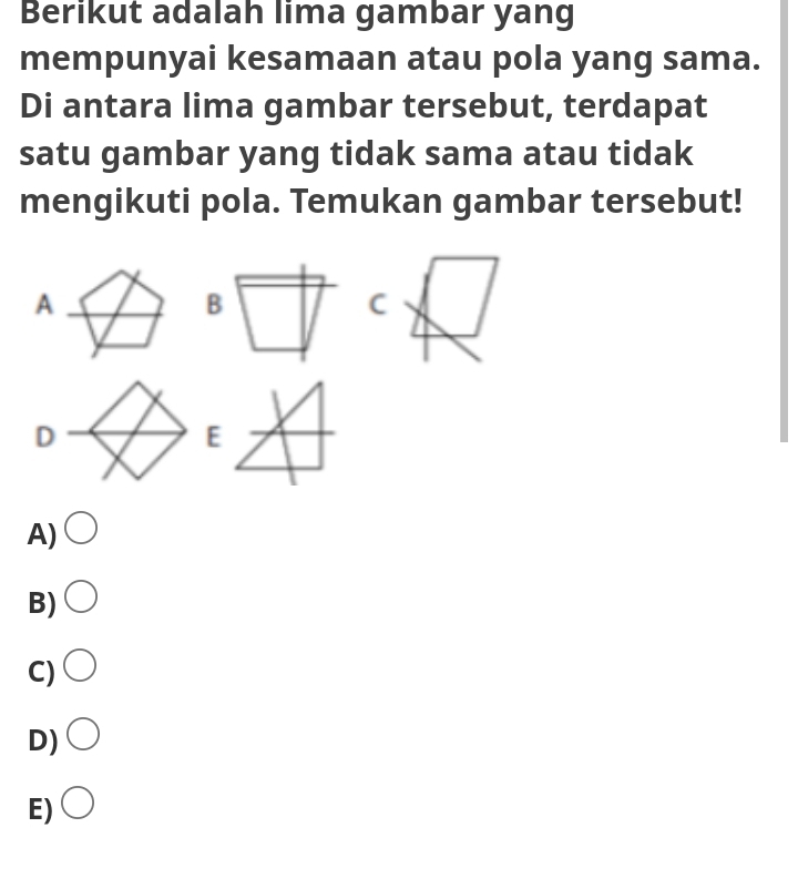 Berikut adalah lima gambar yang
mempunyai kesamaan atau pola yang sama.
Di antara lima gambar tersebut, terdapat
satu gambar yang tidak sama atau tidak
mengikuti pola. Temukan gambar tersebut!
A
C
A)
B)
C)
D)
E)