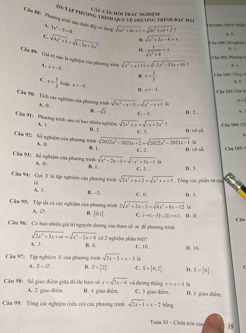 Các câu hỏi trác nghiệm
Ôn tập phương trình quy vẻ phương trình bậc hai
Câu 88: Phương trình nào dưới đây có dạng
A. 3x^2-5=0.
trường tHPT trần
sqrt(ax^2+bx+c)=sqrt(dx^2+ex+f) ?
C. sqrt(4x^2+1)=sqrt(1-2x+2x^2).
A. 6 .
B. sqrt(x^2+2x-4)=x.
Cầu 100: Số nghiệm
D.  1/sqrt(x^2+4) =x,
A. 2 .
Câu 89: Giá trị nào là nghiệm của phương trình
Câu 101: Phương tr
A. x=-5.
sqrt(x^2+x+11)=sqrt(-2x^2-13x+16) ?
A. 1 .
B. x= 1/3 . Câu 102: Tổng cá
A. 0.
C. x= 1/3  hoặc x=-5.
D. x=-1.
Câu 103: Giá trị
Câu 90: Tích các nghiệm của phương trình sqrt(3x^2-x-3)=sqrt(x^2-x+1) là
m∈(
A. 0 . -sqrt(2).
B. A. S
C. -2 . D. 2 .
Câu 91: Phương trình sau có bao nhiêu nghiệm sqrt(2x^2+x)=sqrt(-x+2x^2) ? A
Câu 104: Ch
A. 1 . B. 2 .
C. 3. D. vô số.
Câu 92: Số nghiệm của phương trình sqrt(2022x^2-2021x+2)=sqrt(2022x^2-2021x-1)
là
A. 0 . B. 1 .
C. 2 . D. vô số.  Câu 105: (
Câu 93: Số nghiệm của phương trình sqrt(x^2-2x-1)=sqrt(-x^2+3x-1) là
A. 0 .
B. 1 . C. 2 . D. 3 .
Câu 94: Gọi S là tập nghiệm của phương trình sqrt(2x^2+x+2)=sqrt(x^2+x+3). Tổng các phần tử của
là
A. 1 . B. -2 .
C. 0 . D. 3 .
Câu 95: Tập tất cả các nghiệm của phương trình 2sqrt(x^2+2x-3)=sqrt(4x^2+8x-12) là
A. Ø.
B.  0;1 .
C. (-∈fty ;-3]∪ [1;+∈fty ) D. R .
Câu
Câu 96: Có bao nhiêu giá trị nguyên dương của tham số m để phương trình
sqrt(2x^2+3x+m)=sqrt(x^2-2x+4) có 2 nghiệm phân biệt?
A. 3. B. 6 . C. 10 . D. 16 .
Câu 97: Tập nghiệm S của phương trình sqrt(2x-3)=x-3 là
A. S=varnothing . B. S= 2 . C. S= 6;2 . D. S= 6 .
C
Câu 98: Số giao điểm giữa đồ thị hàm số y=sqrt(3x-4) và đường thắng y=x-3 là
A. 2 giao điểm. B. 4 giao điểm. C. 3 giao điểm. D. 1 giao điểm.
Câu 99: Tổng các nghiệm (nếu có) của phương trình: sqrt(2x-1)=x-2 bằng
Toán 10 - Chân trời sán 19