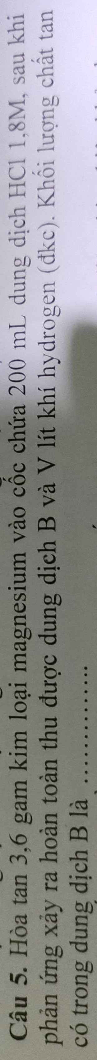 Hòa tan 3, 6 gam kim loại magnesium vào cốc chứa 200 mL dung dịch HCl 1,8M, sau khi 
phản ứng xảy ra hoàn toàn thu được dung dịch B và V lít khí hydrogen (đkc). Khối lượng chất tan 
có trong dung dịch B là_