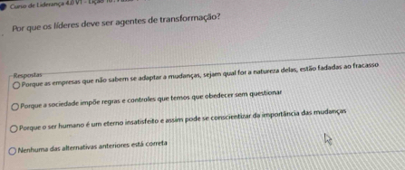 Curso de Liderança 4.B VI - Liçã8
Por que os líderes deve ser agentes de transformação?
Porque as empresas que não sabem se adaptar a mudanças, sejam qual for a natureza delas, estão fadadas ao fracasso
Respostas
Porque a sociedade impõe regras e controles que temos que obedecer sem questionae
O Poeque o ser humano é um eterno insatisfeito e assim pode se conscientizar da importância das mudanças
Nenhuma das alternativas anteriores está correta