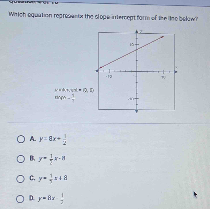 Which equation represents the slope-intercept form of the line below?
y-intercept =(0,8)
slope = 1/2 
A. y=8x+ 1/2 
B. y= 1/2 x-8
C. y= 1/2 x+8
D. y=8x- 1/2 