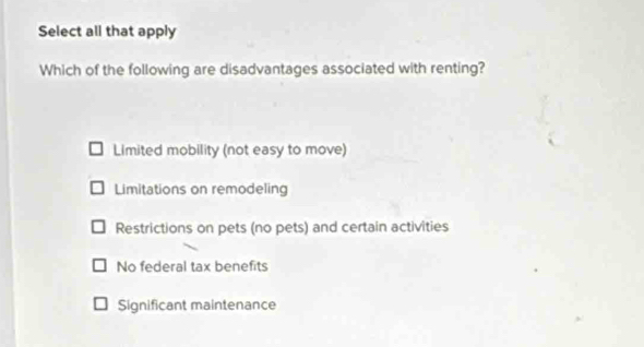 Select all that apply
Which of the following are disadvantages associated with renting?
Limited mobility (not easy to move)
Limitations on remodeling
Restrictions on pets (no pets) and certain activities
No federal tax benefits
Significant maintenance