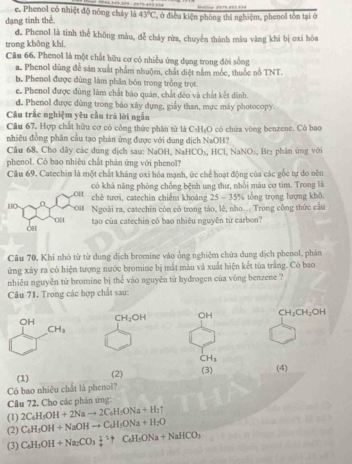 0046.149,309 - 9979 493934
e. Phenol có nhiệt độ nóng chảy là 43°C Notlne 0979.493,934
dạng tinh thể. T, ở điều kiện phòng thí nghiệm, phenol tồn tại ở
d. Phenol là tinh thể không màu, dễ chảy rửa, chuyển thành màu vàng khi bị oxi hóa
trong không khí.
Câu 66. Phenol là một chất hữu cơ có nhiều ứng dụng trong đời sống
a. Phenol dùng đề sản xuất phẩm nhuộm, chất diệt nằm mốc, thuốc nổ TNT.
b. Phenol được dùng làm phân bón trong trồng trọt.
c. Phenol được dùng làm chất bảo quản, chất déo và chất kết dính.
d. Phenol được dùng trong bảo xây dựng, giấy than, mực máy photocopy.
Câu trắc nghiệm yêu cầu trã lời ngắn
Câu 67. Hợp chất hữu cơ có công thức phân tử là C₇H₅O có chứa vòng benzene. Có bao
nhiêu đồng phân cầu tạo phản ứng được với dung dịch NaOH?
Câu 68. Cho dãy các dung dịch sau: NaOH, NaHCO₃, HCl, NaNO₃, Br₂ phản ứng với
phenol. Có bao nhiêu chất phản ứng với phenol?
Câu 69. Catechin là một chất kháng oxi hóa mạnh, ức chế hoạt động của các gốc tự do nên
ó khả năng phòng chống bệnh ung thư, nhồi máu cơ tim. Trong là
hè tươi, catechin chiếm khoảng 25 - 35% tổng trọng lượng khô.
goài ra, catechin còn có trong táo, lê, nho.. Trong công thức cầu
ạo của catechin có bao nhiêu nguyên từ carbon?
Câu 70. Khi nhỏ từ từ dung dịch bromine vào ống nghiệm chứa dung dịch phenol, phản
ứng xảy ra có hiện tượng nước bromine bị mắt màu và xuất hiện kết tùa trắng. Có bao
nhiêu nguyên tử bromine bị thế vào nguyên tử hydrogen của vòng benzene ?
Cu 71. Trong các hợp chất sau:
CH_2OH OH CH_2CH_2OH
CH_3
(1) (2) (3) (4)
Có bao nhiêu chất là phenol?
Câu 72. Cho các phản ứng:
(1) 2C_6H_5OH+2Nato 2C_6H_5ONa+H_2uparrow
(2) C_6H_5OH+NaOHto C_6H_5ONa+H_2O
(3) C_6H_5OH+Na_2CO_3dot +^(wedge)+C_6H_5ONa+NaHCO_3