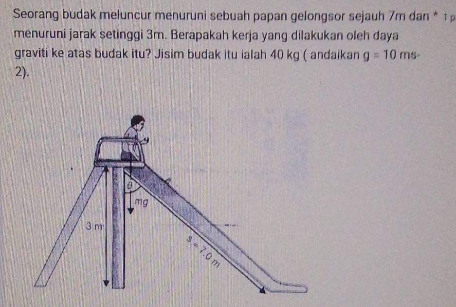 Seorang budak meluncur menuruni sebuah papan gelongsor sejauh 7m dan * 
menuruni jarak setinggi 3m. Berapakah kerja yang dilakukan oleh daya 
graviti ke atas budak itu? Jisim budak itu ialah 40 kg ( andaikan g=10 ms
2). 
9
mg
3 m
S=7.0
3