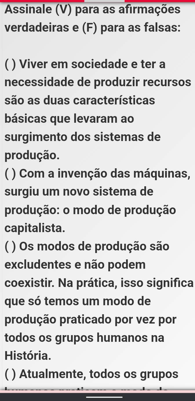 Assinale (V) para as afirmações
verdadeiras e (F) para as falsas:
C ) Viver em sociedade e ter a
necessidade de produzir recursos
são as duas características
básicas que levaram ao
surgimento dos sistemas de
produção.
C ( ) Com a invenção das máquinas,
surgiu um novo sistema de
produção: o modo de produção
capitalista.
C ( ) Os modos de produção são
excludentes e não podem
coexistir. Na prática, isso significa
que só temos um modo de
produção praticado por vez por
todos os grupos humanos na
História.
( ) Atualmente, todos os grupos